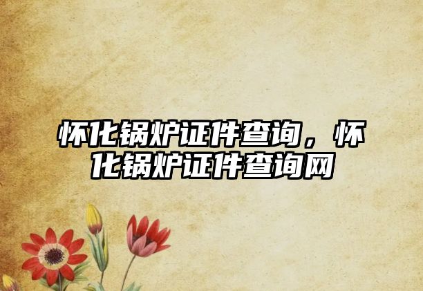 懷化鍋爐證件查詢，懷化鍋爐證件查詢網(wǎng)