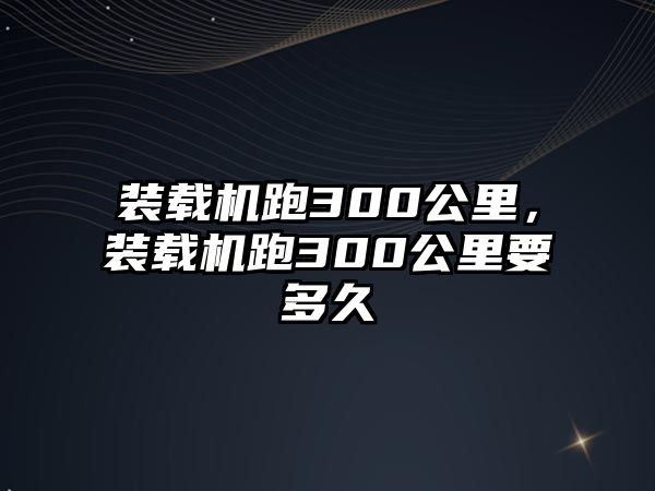 裝載機跑300公里，裝載機跑300公里要多久