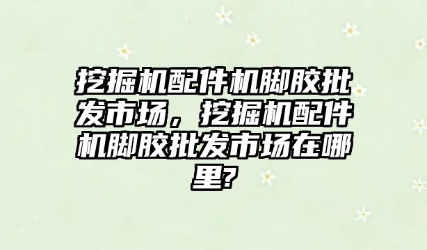 挖掘機(jī)配件機(jī)腳膠批發(fā)市場，挖掘機(jī)配件機(jī)腳膠批發(fā)市場在哪里?