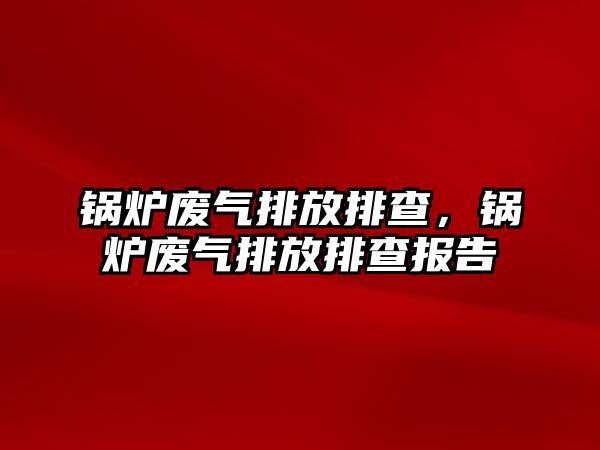 鍋爐廢氣排放排查，鍋爐廢氣排放排查報(bào)告