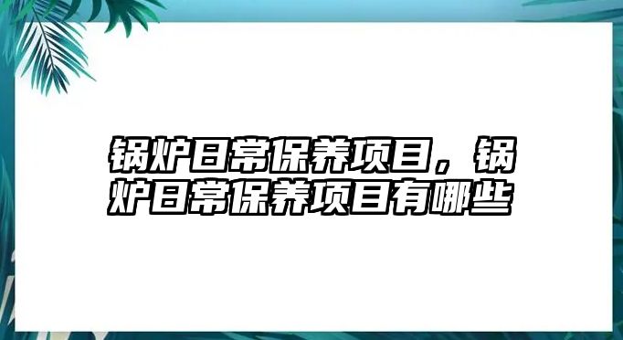 鍋爐日常保養(yǎng)項(xiàng)目，鍋爐日常保養(yǎng)項(xiàng)目有哪些