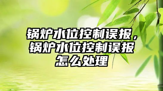 鍋爐水位控制誤報，鍋爐水位控制誤報怎么處理