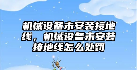 機(jī)械設(shè)備未安裝接地線，機(jī)械設(shè)備未安裝接地線怎么處罰