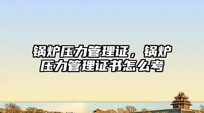 鍋爐壓力管理證，鍋爐壓力管理證書怎么考