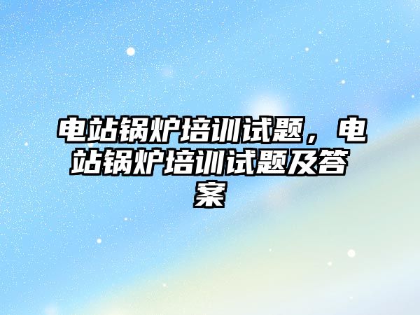 電站鍋爐培訓(xùn)試題，電站鍋爐培訓(xùn)試題及答案