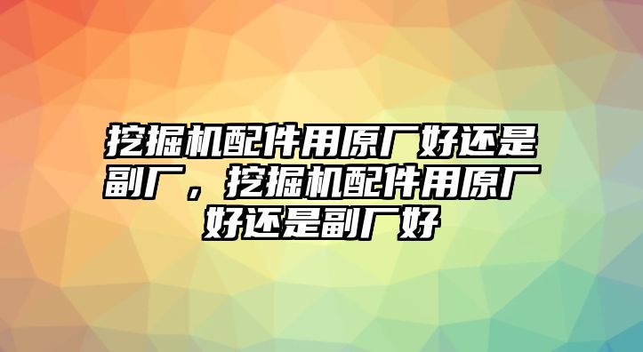 挖掘機配件用原廠好還是副廠，挖掘機配件用原廠好還是副廠好