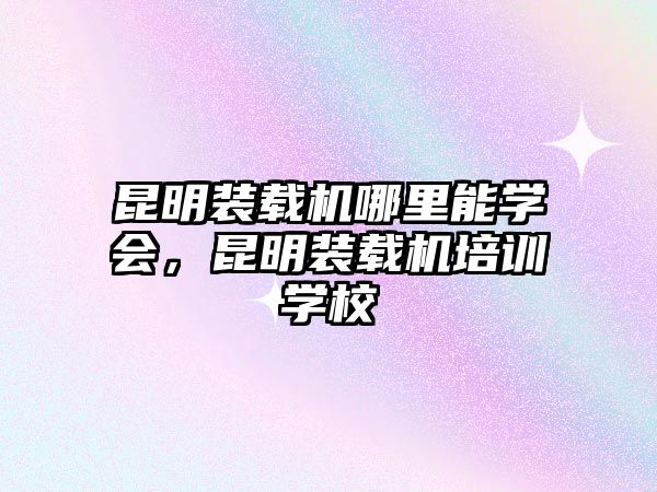 昆明裝載機(jī)哪里能學(xué)會(huì)，昆明裝載機(jī)培訓(xùn)學(xué)校