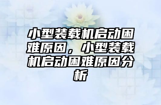 小型裝載機啟動困難原因，小型裝載機啟動困難原因分析