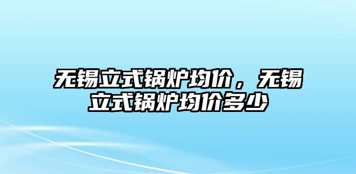 無(wú)錫立式鍋爐均價(jià)，無(wú)錫立式鍋爐均價(jià)多少