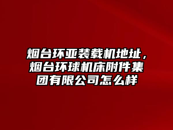 煙臺環(huán)亞裝載機地址，煙臺環(huán)球機床附件集團有限公司怎么樣