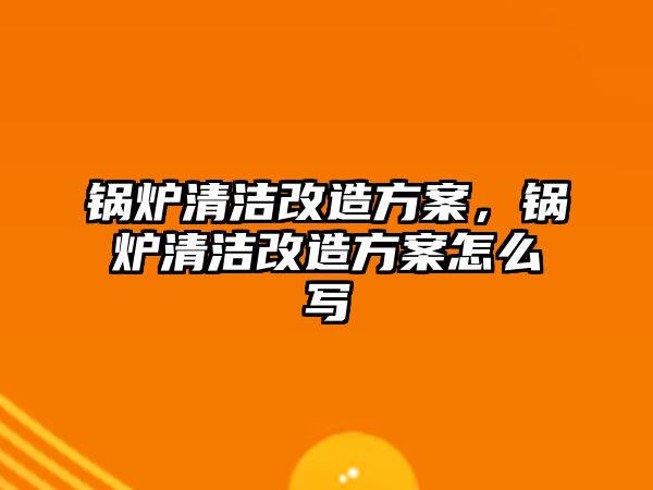 鍋爐清潔改造方案，鍋爐清潔改造方案怎么寫