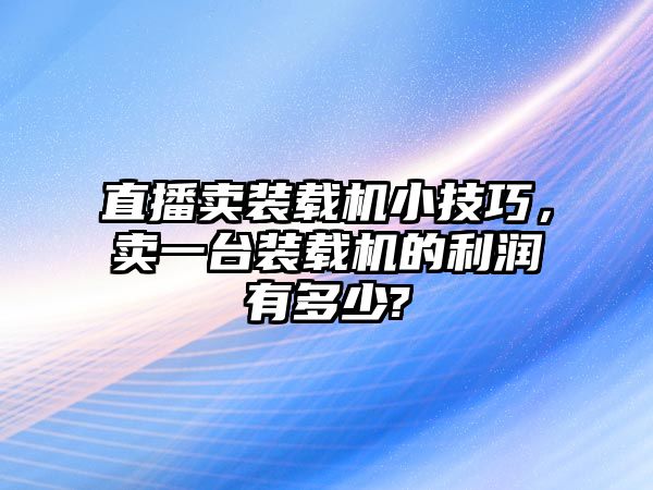 直播賣裝載機小技巧，賣一臺裝載機的利潤有多少?