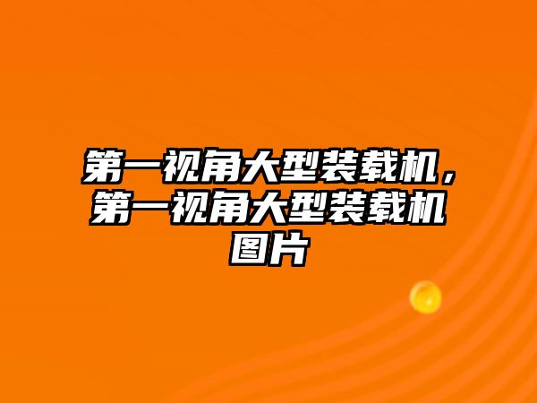 第一視角大型裝載機，第一視角大型裝載機圖片