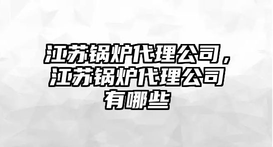 江蘇鍋爐代理公司，江蘇鍋爐代理公司有哪些