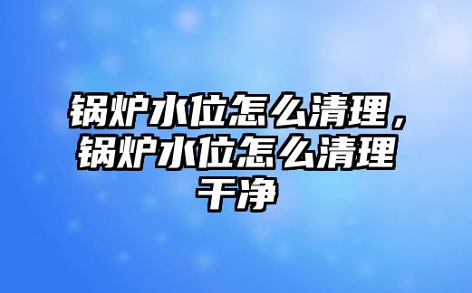 鍋爐水位怎么清理，鍋爐水位怎么清理干凈