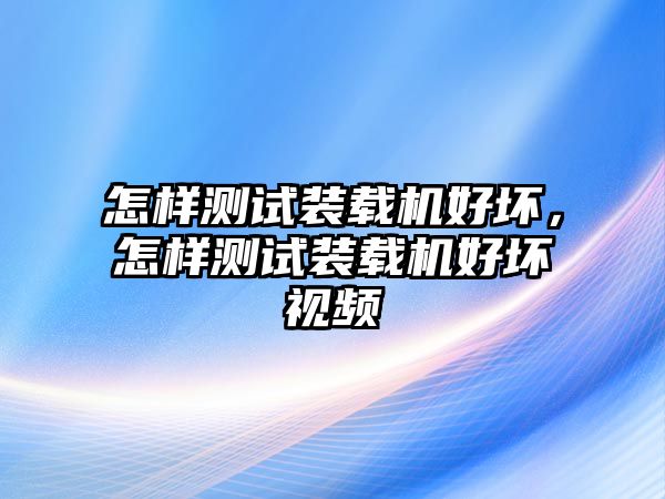 怎樣測試裝載機(jī)好壞，怎樣測試裝載機(jī)好壞視頻