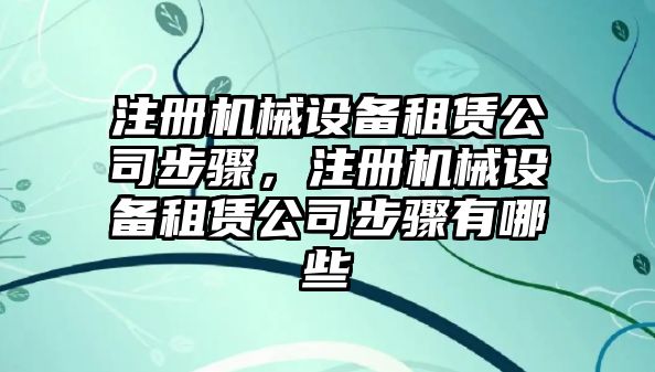 注冊機械設(shè)備租賃公司步驟，注冊機械設(shè)備租賃公司步驟有哪些