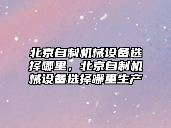 北京自制機械設(shè)備選擇哪里，北京自制機械設(shè)備選擇哪里生產(chǎn)