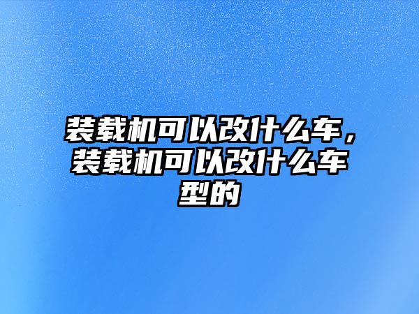 裝載機(jī)可以改什么車，裝載機(jī)可以改什么車型的