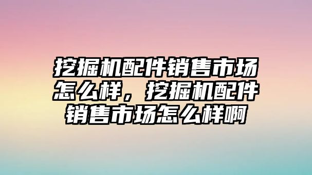 挖掘機(jī)配件銷售市場(chǎng)怎么樣，挖掘機(jī)配件銷售市場(chǎng)怎么樣啊