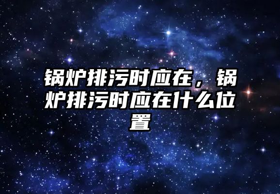 鍋爐排污時應在，鍋爐排污時應在什么位置