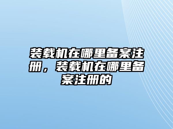 裝載機(jī)在哪里備案注冊，裝載機(jī)在哪里備案注冊的