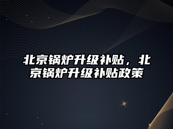 北京鍋爐升級(jí)補(bǔ)貼，北京鍋爐升級(jí)補(bǔ)貼政策