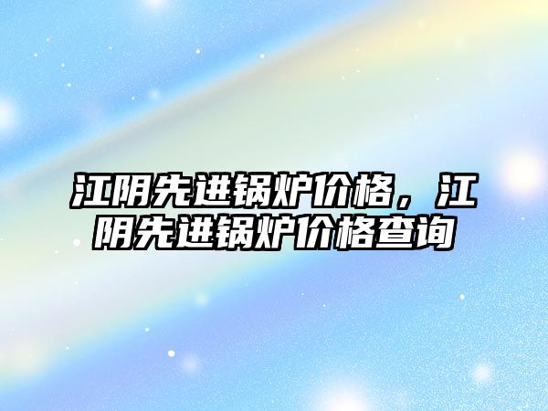 江陰先進鍋爐價格，江陰先進鍋爐價格查詢