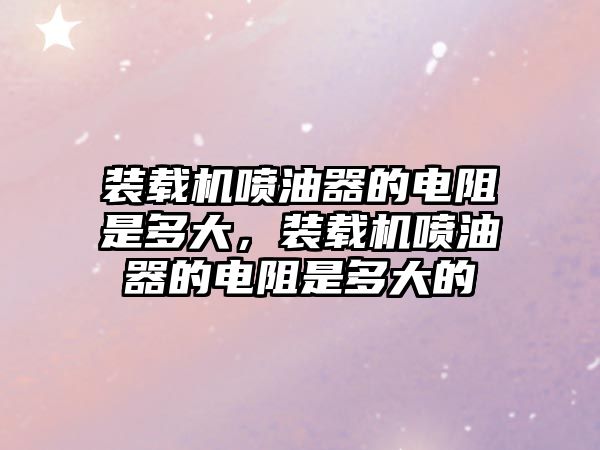 裝載機(jī)噴油器的電阻是多大，裝載機(jī)噴油器的電阻是多大的