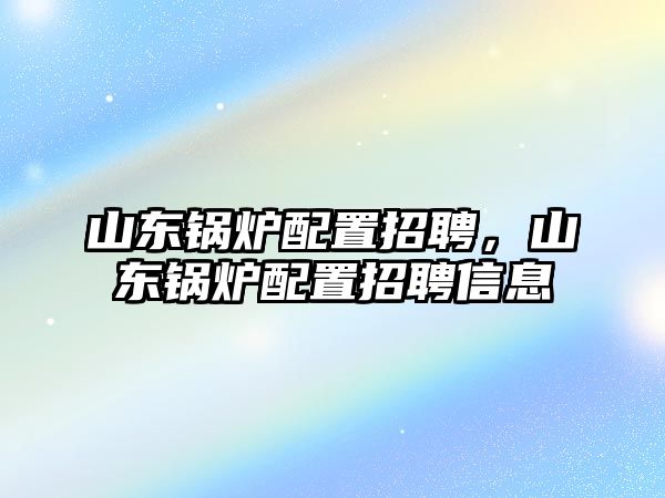 山東鍋爐配置招聘，山東鍋爐配置招聘信息