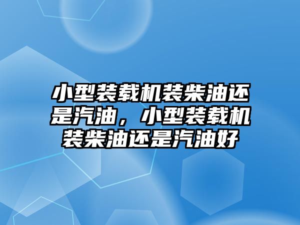 小型裝載機裝柴油還是汽油，小型裝載機裝柴油還是汽油好