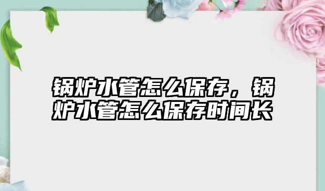 鍋爐水管怎么保存，鍋爐水管怎么保存時間長