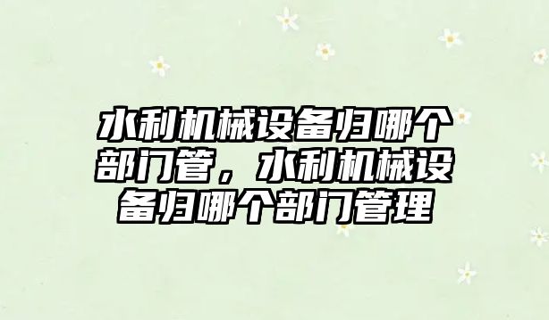 水利機械設(shè)備歸哪個部門管，水利機械設(shè)備歸哪個部門管理