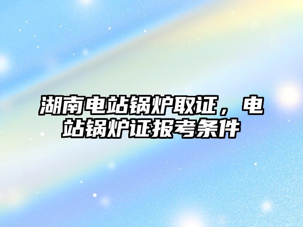 湖南電站鍋爐取證，電站鍋爐證報考條件