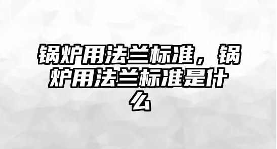 鍋爐用法蘭標(biāo)準(zhǔn)，鍋爐用法蘭標(biāo)準(zhǔn)是什么