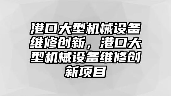 港口大型機械設(shè)備維修創(chuàng)新，港口大型機械設(shè)備維修創(chuàng)新項目