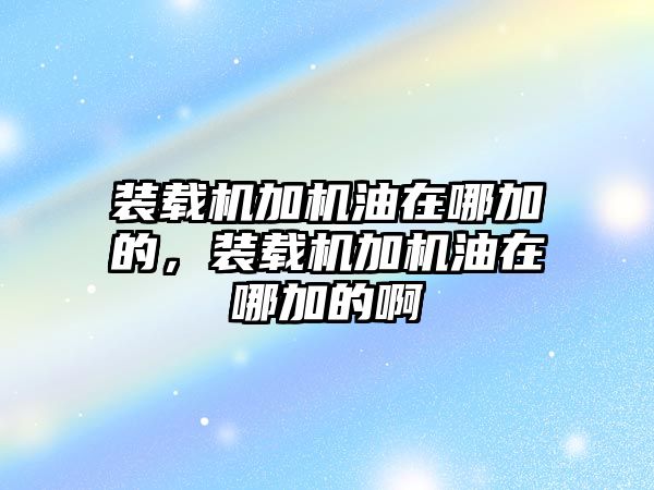 裝載機(jī)加機(jī)油在哪加的，裝載機(jī)加機(jī)油在哪加的啊