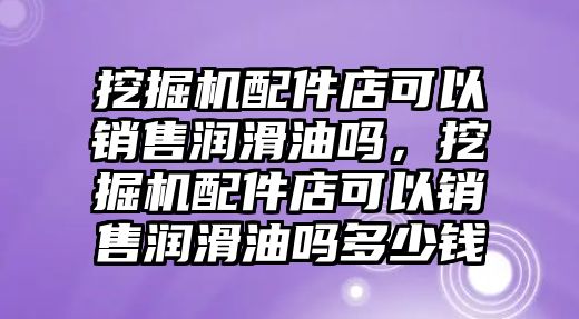 挖掘機配件店可以銷售潤滑油嗎，挖掘機配件店可以銷售潤滑油嗎多少錢