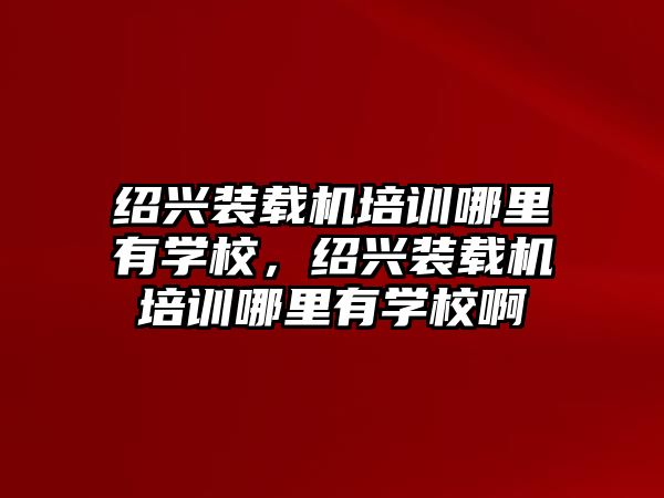 紹興裝載機培訓哪里有學校，紹興裝載機培訓哪里有學校啊