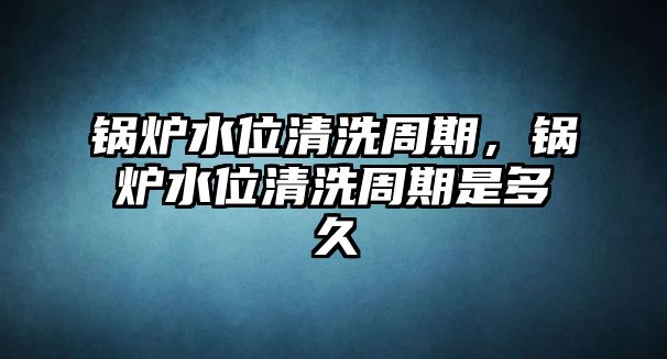 鍋爐水位清洗周期，鍋爐水位清洗周期是多久