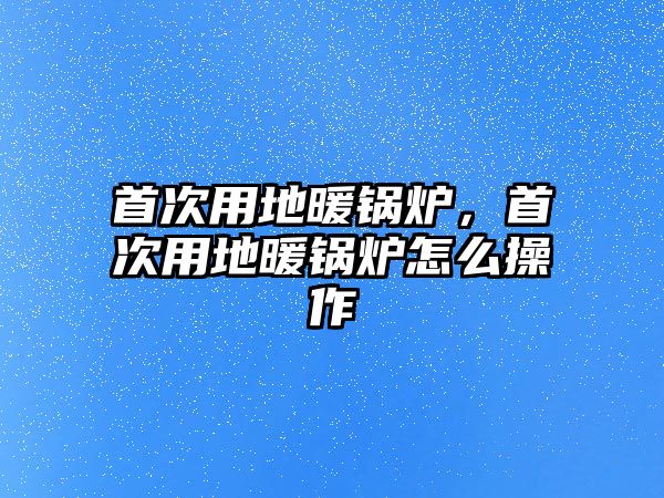 首次用地暖鍋爐，首次用地暖鍋爐怎么操作