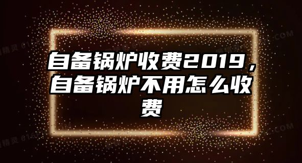 自備鍋爐收費(fèi)2019，自備鍋爐不用怎么收費(fèi)