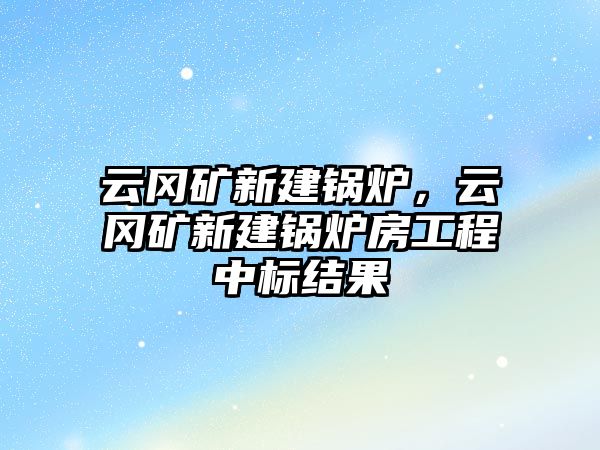 云岡礦新建鍋爐，云岡礦新建鍋爐房工程中標(biāo)結(jié)果