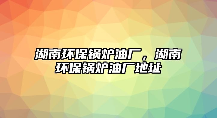 湖南環(huán)保鍋爐油廠，湖南環(huán)保鍋爐油廠地址