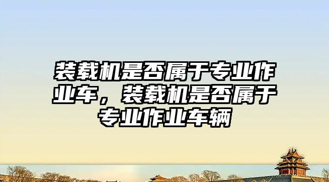 裝載機(jī)是否屬于專業(yè)作業(yè)車，裝載機(jī)是否屬于專業(yè)作業(yè)車輛