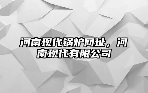 河南現(xiàn)代鍋爐網(wǎng)址，河南現(xiàn)代有限公司