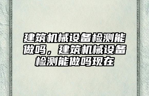 建筑機械設備檢測能做嗎，建筑機械設備檢測能做嗎現在