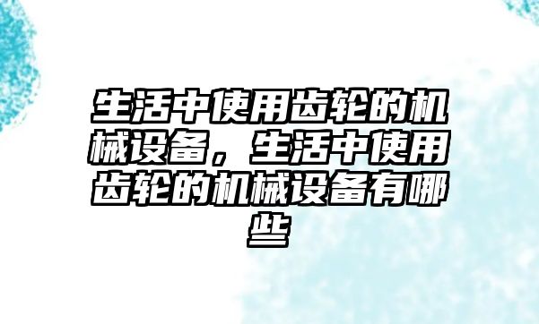 生活中使用齒輪的機(jī)械設(shè)備，生活中使用齒輪的機(jī)械設(shè)備有哪些