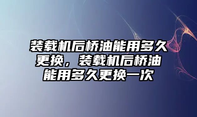 裝載機后橋油能用多久更換，裝載機后橋油能用多久更換一次