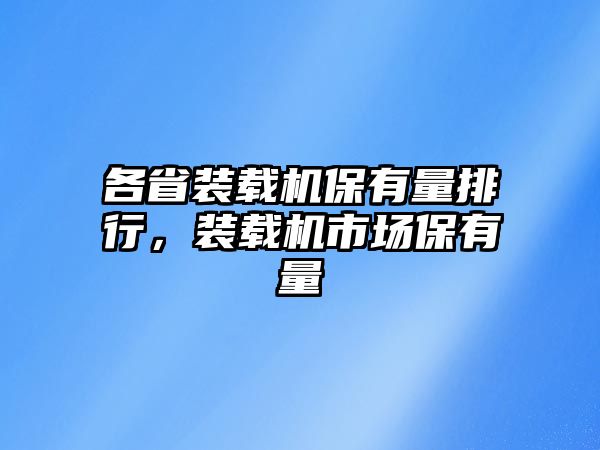 各省裝載機保有量排行，裝載機市場保有量